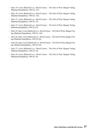 - Seite 19: Lewis Blackwell u.a.: David Carson – The End of Print, Bangert Verlag,
  München/Schopfheim, 1995 (S. 153)
- Seite 20: Lewis Blackwell u.a.: David Carson – The End of Print, Bangert Verlag,
  München/Schopfheim, 1995 (S. 153)
- Seite 21: Lewis Blackwell u.a.: David Carson – The End of Print, Bangert Verlag,
  München/Schopfheim, 1995 (S. 19)
- Seite 23: Lewis Blackwell u.a.: David Carson – The End of Print, Bangert Verlag,
  München/Schopfheim, 1995 (S. 67)
- Seite 24, oben: Lewis Blackwell u.a.: David Carson – The End of Print, Bangert Ver-
  lag, München/Schopfheim, 1995 (S. 134)
- Seite 24, mitte: Lewis Blackwell u.a.: David Carson – The End of Print, Bangert Ver-
  lag, München/Schopfheim, 1995 (S. 84)
- Seite 24, unten: Lewis Blackwell u.a.: David Carson – The End of Print, Bangert Ver-
  lag, München/Schopfheim, 1995 (S. 84)
- Seite 27: Lewis Blackwell u.a.: David Carson – The End of Print, Bangert Verlag,
  München/Schopfheim, 1995 (S. 34)
- Seite 28: Lewis Blackwell u.a.: David Carson – The End of Print, Bangert Verlag,
  München/Schopfheim, 1995 (S. 34)




                                                          Kurt Schwitters und David Carson   37
 
