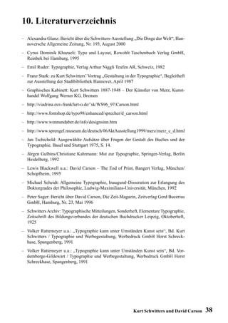 10. Literaturverzeichnis
– Alexandra Glanz: Bericht über die Schwitters-Ausstellung „Die Dinge der Welt“, Han-
  noversche Allgemeine Zeitung, Nr. 193, August 2000
– Cyrus Dominik Khazaeli: Typo und Layout, Rowohlt Taschenbuch Verlag GmbH,
  Reinbek bei Hamburg, 1995
– Emil Ruder: Typographie, Verlag Arthur Niggli Teufen AR, Schweiz, 1982
– Franz Stark: zu Kurt Schwitters’ Vortrag „Gestaltung in der Typographie“, Begleitheft
  zur Ausstellung der Stadtbibliothek Hannover, April 1987
– Graphisches Kabinett: Kurt Schwitters 1887-1948 – Der Künstler von Merz, Kunst-
  handel Wolfgang Werner KG, Bremen
– http://viadrina.euv-frankfurt-o.de/˜sk/WS96_97/Carson.html
– http://www.fontshop.de/typo98/enhanced/sprecher/d_carson.html
– http://www.wennundaber.de/info/designsinn.htm
– http://www.sprengel.museum.de/deutsch/06AktAusstellung1999/merz/merz_c_d.html
– Jan Tschichold: Ausgewählte Aufsätze über Fragen der Gestalt des Buches und der
  Typographie. Basel und Stuttgart 1975, S. 14.
– Jürgen Gulbins/Christiane Kahrmann: Mut zur Typographie, Springer-Verlag, Berlin
  Heidelberg, 1992
– Lewis Blackwell u.a.: David Carson – The End of Print, Bangert Verlag, München/
  Schopfheim, 1995
– Michael Scheidt: Allgemeine Typographie, Inaugural-Disseration zur Erlangung des
  Doktorgrades der Philosophie, Ludwig-Maximilians-Universität, München, 1992
– Peter Sager: Bericht über David Carson, Die Zeit-Magazin, Zeitverlag Gerd Bucerius
  GmbH, Hamburg, Nr. 23, Mai 1996
– Schwitters Archiv: Typographische Mitteilungen, Sonderheft, Elementare Typographie,
  Zeitschrift des Bildungsverbandes der deutschen Buchdrucker Leipzig, Oktoberheft,
  1925
– Volker Rattemeyer u.a.: „Typographie kann unter Umständen Kunst sein“, Bd. Kurt
  Schwitters / Typographie und Werbegestaltung, Werbedruck GmbH Horst Schreck-
  hase, Spangenberg, 1991
– Volker Rattemeyer u.a.: „Typographie kann unter Umständen Kunst sein“, Bd. Vor-
  demberge-Gildewart / Typographie und Werbegestaltung, Werbedruck GmbH Horst
  Schreckhase, Spangenberg, 1991




                                                           Kurt Schwitters und David Carson   38
 
