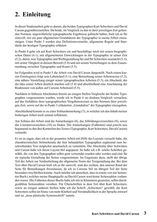 2. Einleitung
In dieser Studienarbeit geht es darum, die beiden Typographen Kurt Schwitters und David
Carson gegenüberzustellen. Da beide, im Vergleich zu den in ihrer jeweiligen Zeit gelten-
den Normen, ungewöhnliche typographische Ergebnisse gebracht haben, hielt ich es für
sinnvoll, mit ein paar allgemeinen Grundsätzen der Typographie in meine Arbeit einzu-
steigen. Unter Punkt 3 werden also Definitionsversuche, allgemeine Regeln und Stan-
dards der heutigen Typographie erläutert.
In Punkt 4 gehe ich auf Kurt Schwitters ein und beschäftige mich mit seinen biographi-
schen Daten (4.1), mit allgemeineren Entwicklungen in der Typographie in seiner Zeit
(5.2), damit, was Typographie und Werbegestaltung bei und für Schwitters ausmacht (5.3),
mit seiner Tätigkeit in diesem Bereich (5.4) und mit seinen Vorstellungen zu dem Zusam-
menhang zwischen Typographie und Kunst (5.5).
Im Folgenden wird in Punkt 5 die Arbeit von David Carson dargestellt. Nach einem kur-
zen Einstiegstext folgt sein Lebenslauf (5.1), eine Betrachtung seiner Arbeitsweise (5.2),
eine nähere Vorstellung einiger seiner typographischen Arbeiten (5.3), ein Abschnitt, der
die Idee seiner Arbeit deutlich machen soll (5.4) und abschließend eine Anschauung der
Reaktionen von außen auf Carsons Arbeitsstil (5.5).
Nachdem in früheren Abschnitten bereits an einigen Stellen Vergleiche der beiden Typo-
graphen vorgenommen wurden, werde ich in Punkt 6 im direkten Vergleich versuchen,
auf das Verhältnis ihrer typographischen Vorgehensweisen zu den Normen ihrer jeweili-
gen Zeit, sowie auf die in Punkt 3 erläuterten „Grundsätze“ der Typographie einzugehen.
Abschließend kommt es zu einer Schlussbemerkung (7), in welcher ich den Inhalt meiner
bisherigen Arbeit noch einmal reflektiere.
Am Schluss der Arbeit sind die Anmerkungen (8), das Abbildungsverzeichnis (9), sowie
das Literaturverzeichnis (10) zu finden. Die Anmerkungen (Fußnoten) sind jeweils neu
beginnend zu den drei Kernteilen des Textes (Typographie, Kurt Schwitters, David Carson)
vermerkt.
Es ist zu sagen, dass ich in der gesamten Arbeit mit Hilfe des Layouts versucht habe, die
charakteristischen Stilmerkmale der hier behandelten Typographen ergänzend zum be-
schreibenden Text möglichst anschaulich zu vermitteln. Die Abschnitte über Schwitters
und Carson habe ich ihrem Layout-Stil angepasst. So habe ich z.B. solche Schriften ge-
wählt, die von den Typographen selbst gern verwendet wurden oder werden und eine für
sie typische Gestaltung der Seiten vorgenommen. Im Gegensatz dazu, stellt der übrige
Teil der Arbeit zur Verdeutlichung die allgemeine Norm der Textgestaltung dar. Bei dem
Text über David Carson hielt ich es für sinnvoll, statt des rechten, den unteren Rand der
Seite für Bemerkungen freizulassen, da ich so Carsons Stil im übrigen Teil der Seite
besonders treu bleiben konnte. Auch möchte ich anmerken, dass in einem von mir benutz-
ten Buch (,welches meine Hauptquelle zu David Carson war) keine Seitenzahlen vorhan-
den waren. Die Fußnoten dieses Buchs habe ich mit in Klammern gesetzten, selbst durch-
gezählten Seitenzahlen versehen. Für Überschriften in dem Teil über Kurt Schwitters,
sowie an einigen anderen Stellen habe ich die Schrift „Schwitters“ gewählt, die Kurt
Schwitters selbst im Sinne von mehr Klarheit und Verständlichkeit in der Sprache entwarf
und sie „neue plastische Systemschrift“ nannte.




                                                             Kurt Schwitters und David Carson   3
 