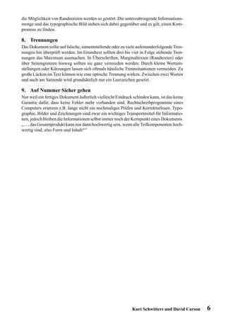 die Möglichkeit von Randnotizen werden so gestört. Die unterzubringende Informations-
menge und das typographische Bild stehen sich dabei gegenüber und es gilt, einen Kom-
promiss zu finden.

8. Trennungen
Das Dokument sollte auf falsche, sinnentstellende oder zu viele aufeinanderfolgende Tren-
nungen hin überprüft werden. Im Grundtext sollten drei bis vier in Folge stehende Tren-
nungen das Maximum ausmachen. In Überschriften, Marginaltexten (Randtexten) oder
über Seitengrenzen hinweg sollten sie ganz vermieden werden. Durch kleine Wortum-
stellungen oder Kürzungen lassen sich oftmals hässliche Trennsituationen vermeiden. Zu
große Lücken im Text können wie eine optische Trennung wirken. Zwischen zwei Worten
und auch am Satzende wird grundsätzlich nur ein Leerzeichen gesetzt.

9. Auf Nummer Sicher gehen
Nur weil ein fertiges Dokument äußerlich vielleicht Eindruck schinden kann, ist das keine
Garantie dafür, dass keine Fehler mehr vorhanden sind. Rechtschreibprogramme eines
Computers ersetzen z.B. lange nicht ein nochmaliges Prüfen und Korrekturlesen. Typo-
graphie, Bilder und Zeichnungen sind zwar ein wichtiges Transportmittel für Informatio-
nen, jedoch bleiben die Informationen selbst immer noch der Kernpunkt eines Dokuments.
„…, das Gesamtprodukt kann nur dann hochwertig sein, wenn alle Teilkomponenten hoch-
wertig sind, also Form und Inhalt!“7




                                                            Kurt Schwitters und David Carson   6
 