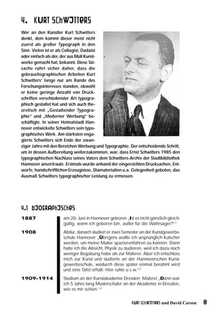 4. Kurt Schwitters
Wer an den Künstler Kurt Schwitters
denkt, dem kommt dieser meist nicht
zuerst als großer Typograph in den
Sinn. Vielen ist er als Collagist, Dadaist
oder einfach als der, der aus Müll Kunst-
werke gemacht hat, bekannt. Diese Tat-
sache rührt sicher daher, dass die
gebrauchsgraphischen Arbeiten Kurt
Schwitters‘ lange nur am Rande des
Forschungsinteresses standen, obwohl
er keine geringe Anzahl von Druck-
schriften verschiedenster Art typogra-
phisch gestaltet hat und sich auch the-
oretisch mit „Gestaltender Typogra-
phie“ und „Moderner Werbung“ be-
schäftigte. In seiner Heimatstadt Han-
nover entwickelte Schwitters sein typo-
graphisches Werk. Am stärksten enga-
gierte Schwitters sich Ende der zwan-
ziger Jahre mit den Bereichen Werbung und Typographie. Der entscheidende Schritt,
um in dessen Aufbereitung weiterzukommen, war, dass Ernst Schwitters 1985 den
typographischen Nachlass seines Vaters dem Schwitters-Archiv der Stadtbibliothek
Hannover anvertraute. Erstmals wurde anhand der eingereichten Drucksachen, Ent-
würfe, handschriftlichen Erzeugnisse, Diamaterialien u.a. Gelegenheit geboten, das
Ausmaß Schwitters typographischer Leistung zu ermessen.




4.1 Biographisches
1887                 am 20. Juni in Hannover geboren „Ist es nicht gänzlich gleich-
                     gültig, wann ich geboren bin, außer für die Wahrsager?“1
1908                 Abitur, danach studiert er zwei Semester an der Kunstgewerbe-
                     schule Hannover „Übrigens wollte ich ursprünglich Kutscher
                     werden, um meine Mutter spazierenfahren zu können. Dann
                     hatte ich die Absicht, Physik zu studieren, weil ich dazu noch
                     weniger Begabung habe als zur Malerei. Aber ich entschloss
                     mich zur Kunst und studierte an der Hannoverschen Kunst-
                     gewerbeschule, wodurch diese später einmal berühmt wird
                     und eine Tafel erhält: Hier ruhte u.s.w.“2
1909-1914            Studium an der Kunstakademie Dresden: Malerei „Dann war
                     ich 5 Jahre lang Musterschüler an der Akademie in Dresden,
                     wie es mir schien.“3


                                                         Kurt Schwitters und David Carson   8
 