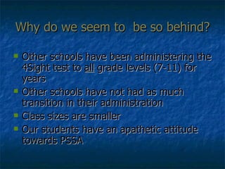 Why do we seem to  be so behind? Other schools have been administering the 4Sight test to  all  grade levels (7-11) for years Other schools have not had as much transition in their administration Class sizes are smaller Our students have an apathetic attitude towards PSSA 