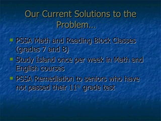 Our Current Solutions to the Problem… PSSA Math and Reading Block Classes (grades 7 and 8) Study Island once per week in Math and English courses PSSA Remediation to seniors who have not passed their 11 th  grade test 