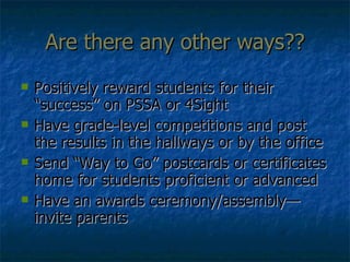 Are there any other ways?? Positively reward students for their “success” on PSSA or 4Sight Have grade-level competitions and post the results in the hallways or by the office Send “Way to Go” postcards or certificates home for students proficient or advanced Have an awards ceremony/assembly—invite parents 