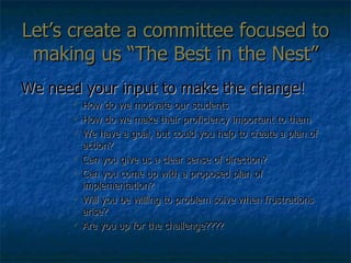Let’s create a committee focused to making us “The Best in the Nest” We need your input to make the change! How do we motivate our students How do we make their proficiency important to them We have a goal, but could you help to create a plan of action? Can you give us a clear sense of direction? Can you come up with a proposed plan of implementation? Will you be willing to problem solve when frustrations arise? Are you up for the challenge???? 
