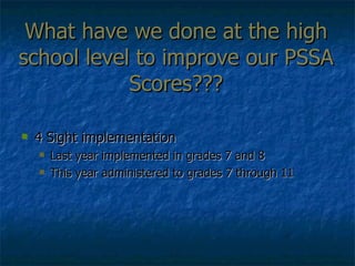 What have we done at the high school level to improve our PSSA Scores??? 4 Sight implementation  Last year implemented in grades 7 and 8 This year administered to grades 7 through 11 