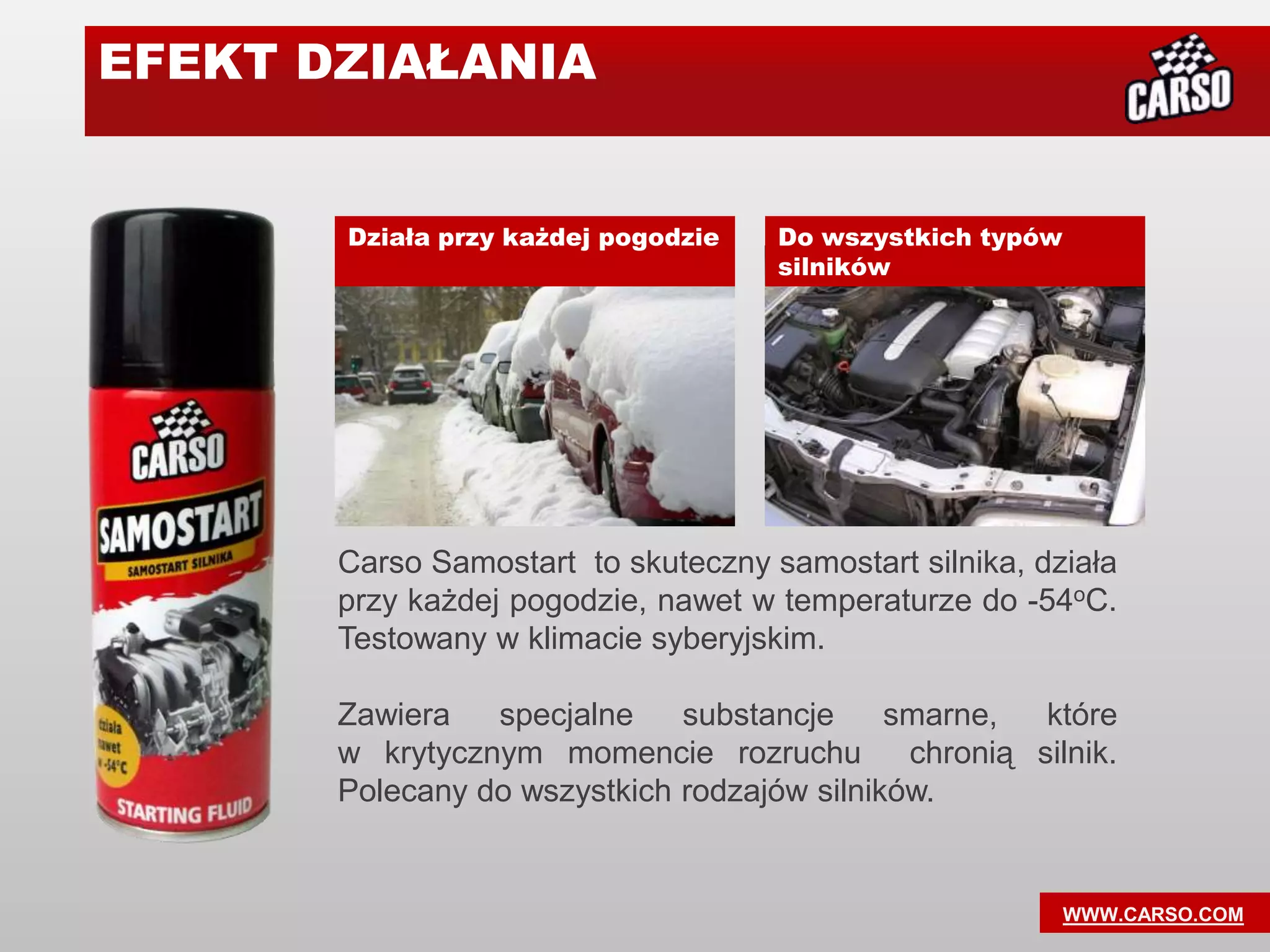 EFEKT DZIAŁANIA


       Działa przy każdej pogodzie   Do wszystkich typów
                                     silników




       Carso Samostart to skuteczny samostart silnika, działa
       przy każdej pogodzie, nawet w temperaturze do -54oC.
       Testowany w klimacie syberyjskim.

       Zawiera   specjalne    substancje     smarne,   które
       w krytycznym momencie rozruchu         chronią silnik.
       Polecany do wszystkich rodzajów silników.


                                                           WWW.CARSO.COM
 