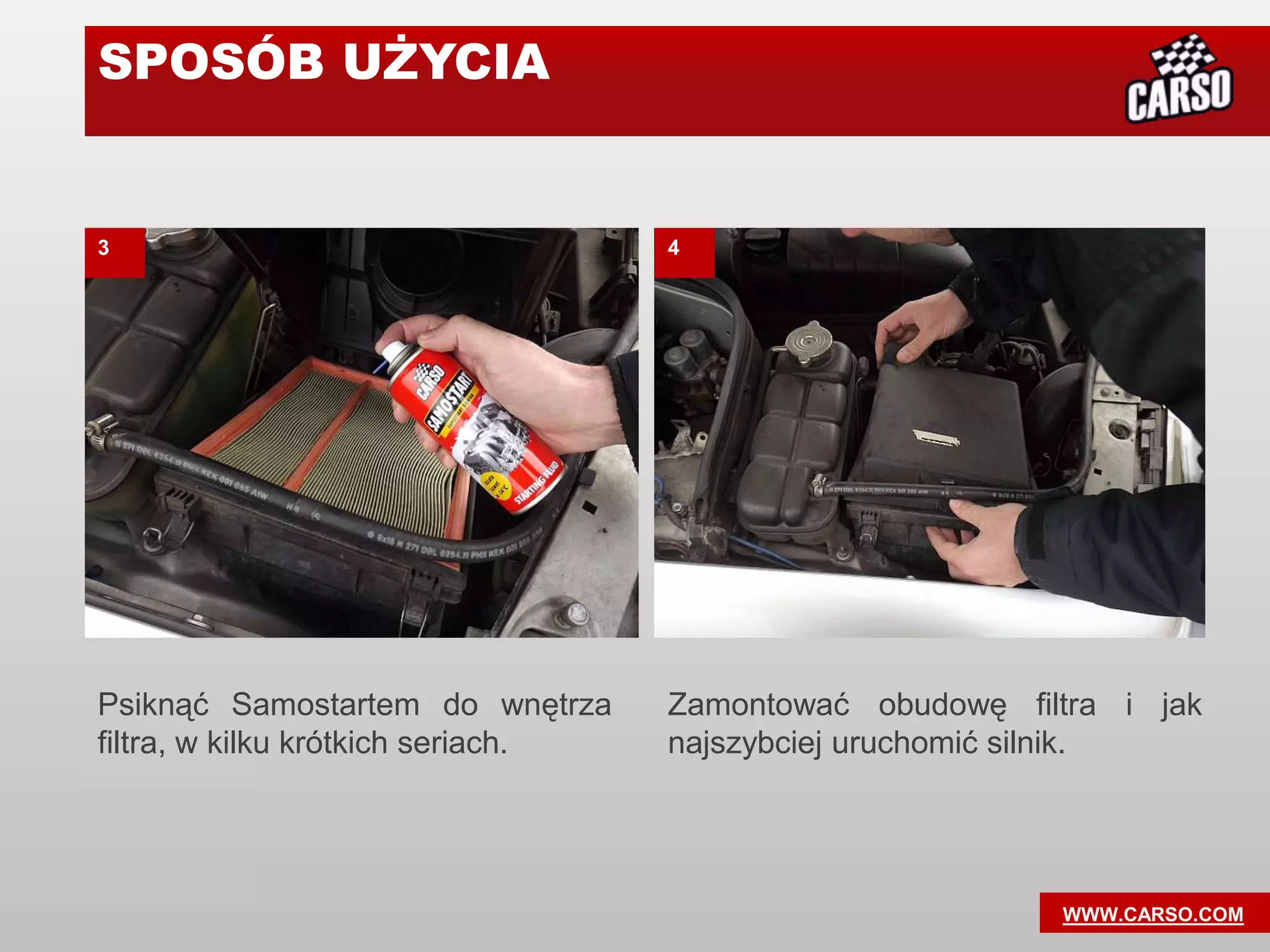 SPOSÓB UŻYCIA


3                                   4




Psiknąć Samostartem do wnętrza      Zamontować obudowę filtra i jak
filtra, w kilku krótkich seriach.   najszybciej uruchomić silnik.




                                                          WWW.CARSO.COM
 