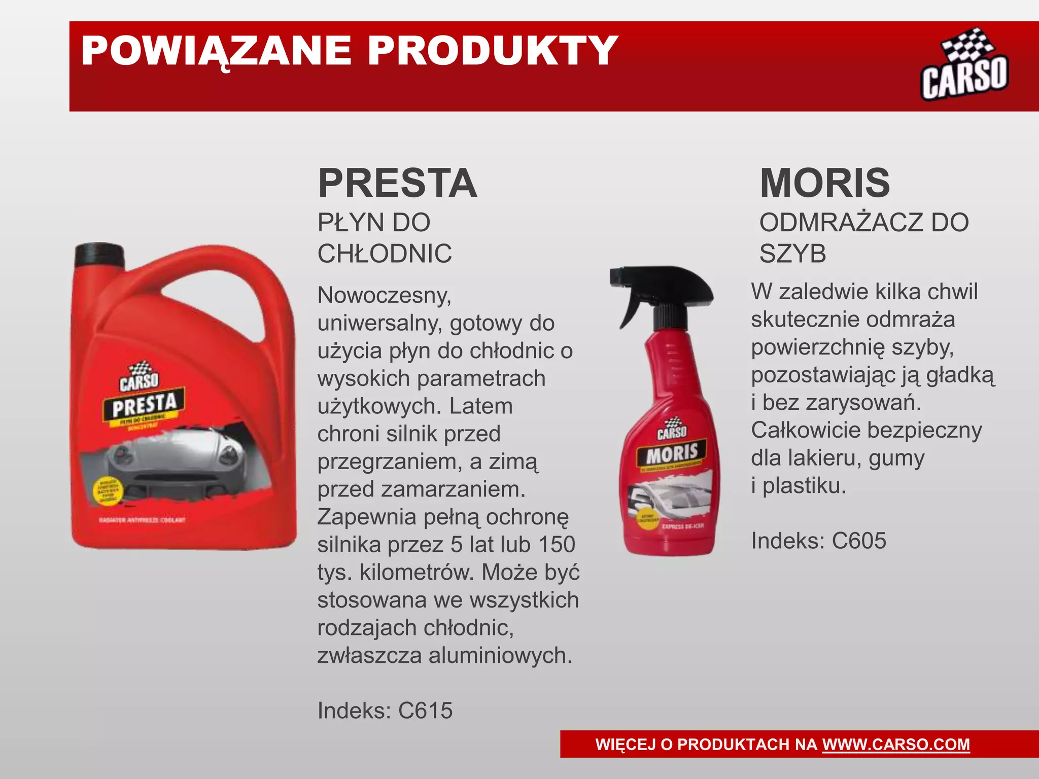 POWIĄZANE PRODUKTY


       PRESTA                                       MORIS
       PŁYN DO                                      ODMRAŻACZ DO
       CHŁODNIC                                     SZYB
       Nowoczesny,                                 W zaledwie kilka chwil
       uniwersalny, gotowy do                      skutecznie odmraża
       użycia płyn do chłodnic o                   powierzchnię szyby,
       wysokich parametrach                        pozostawiając ją gładką
       użytkowych. Latem                           i bez zarysowań.
       chroni silnik przed                         Całkowicie bezpieczny
       przegrzaniem, a zimą                        dla lakieru, gumy
       przed zamarzaniem.                          i plastiku.
       Zapewnia pełną ochronę
       silnika przez 5 lat lub 150                 Indeks: C605
       tys. kilometrów. Może być
       stosowana we wszystkich
       rodzajach chłodnic,
       zwłaszcza aluminiowych.

       Indeks: C615
                                     WIĘCEJ O PRODUKTACH NA WWW.CARSO.COM
 