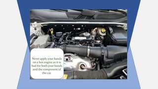 Never apply your hands
on a hot engine as it is
bad for both your hands
and the component of
the car.
 