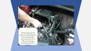 While opening the
plugs and cleaning the
areas, take proper
precautions to not
allow any foreign
particles inside the
cylinder.
 
