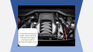 If any dirt particle gets
inside, then it directly
falls into the engine
and may result in
premature engine wear.
 