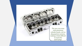 The new cars come
with aluminum
cylinder heads, coil on
plug ignition systems,
making it little difficult
to reach the
spark plugs.
The new cars come
with aluminum
cylinder heads, coil on
plug ignition systems,
making it little difficult
to reach the
spark plugs.
 