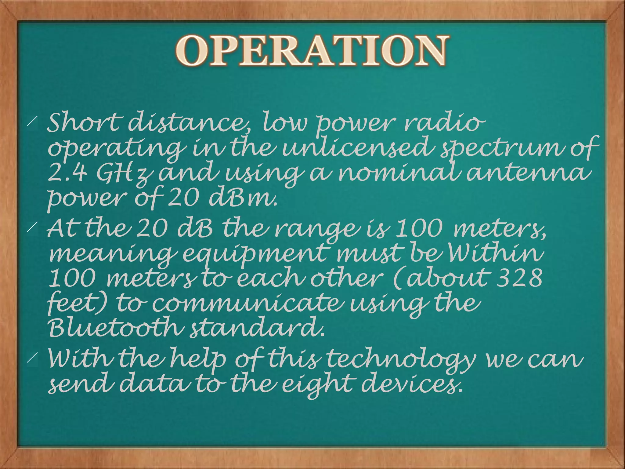 Short distance, low power radio
operating in the unlicensed spectrum of
2.4 GHz and using a nominal antenna
power of 20 dBm.
At the 20 dB the range is 100 meters,
meaning equipment must be Within
100 meters to each other (about 328
feet) to communicate using the
Bluetooth standard.
With the help of this technology we can
send data to the eight devices.
 