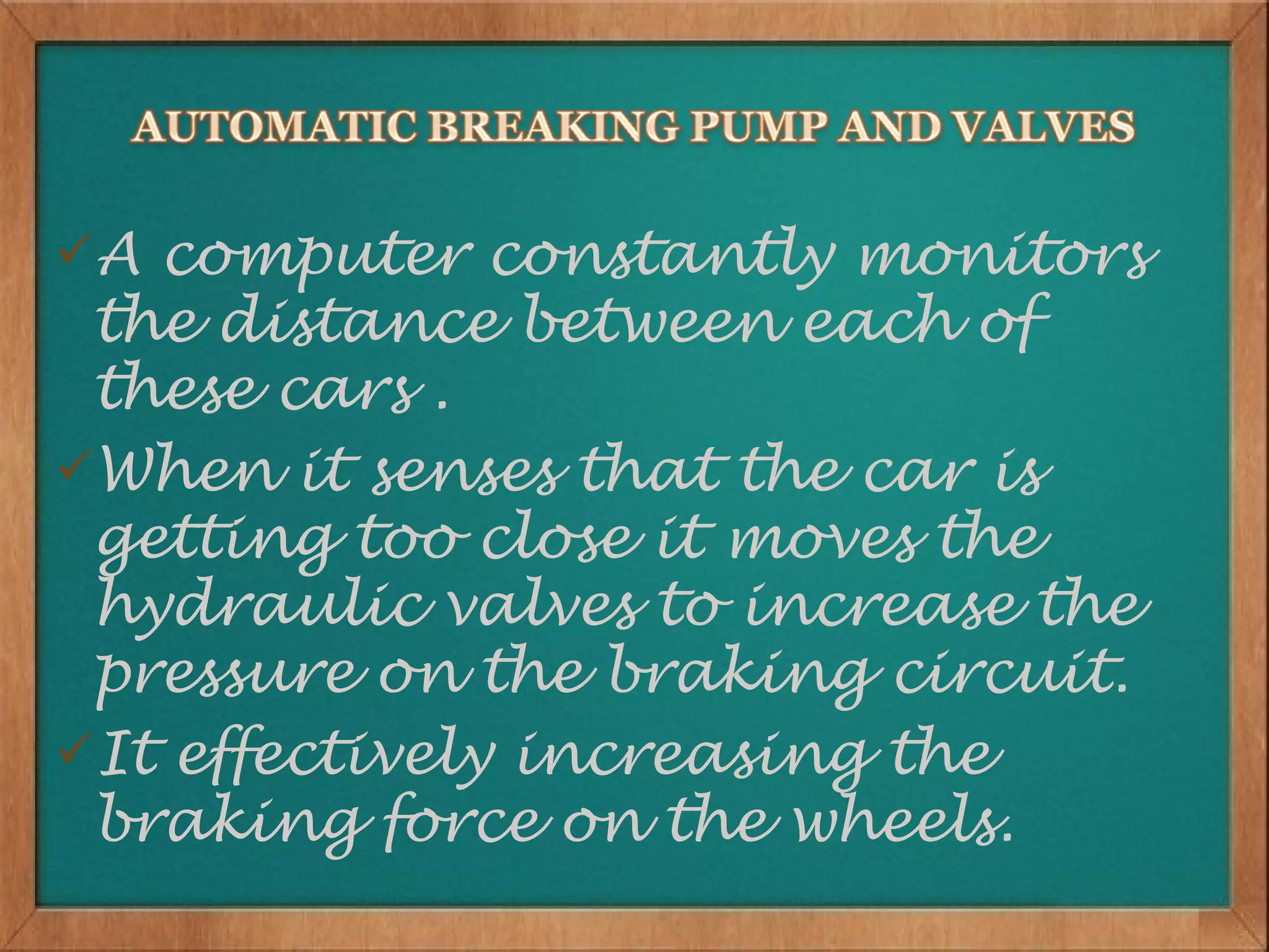A computer constantly monitors
 the distance between each of
 these cars .
When it senses that the car is
 getting too close it moves the
 hydraulic valves to increase the
 pressure on the braking circuit.
It effectively increasing the
 braking force on the wheels.
 