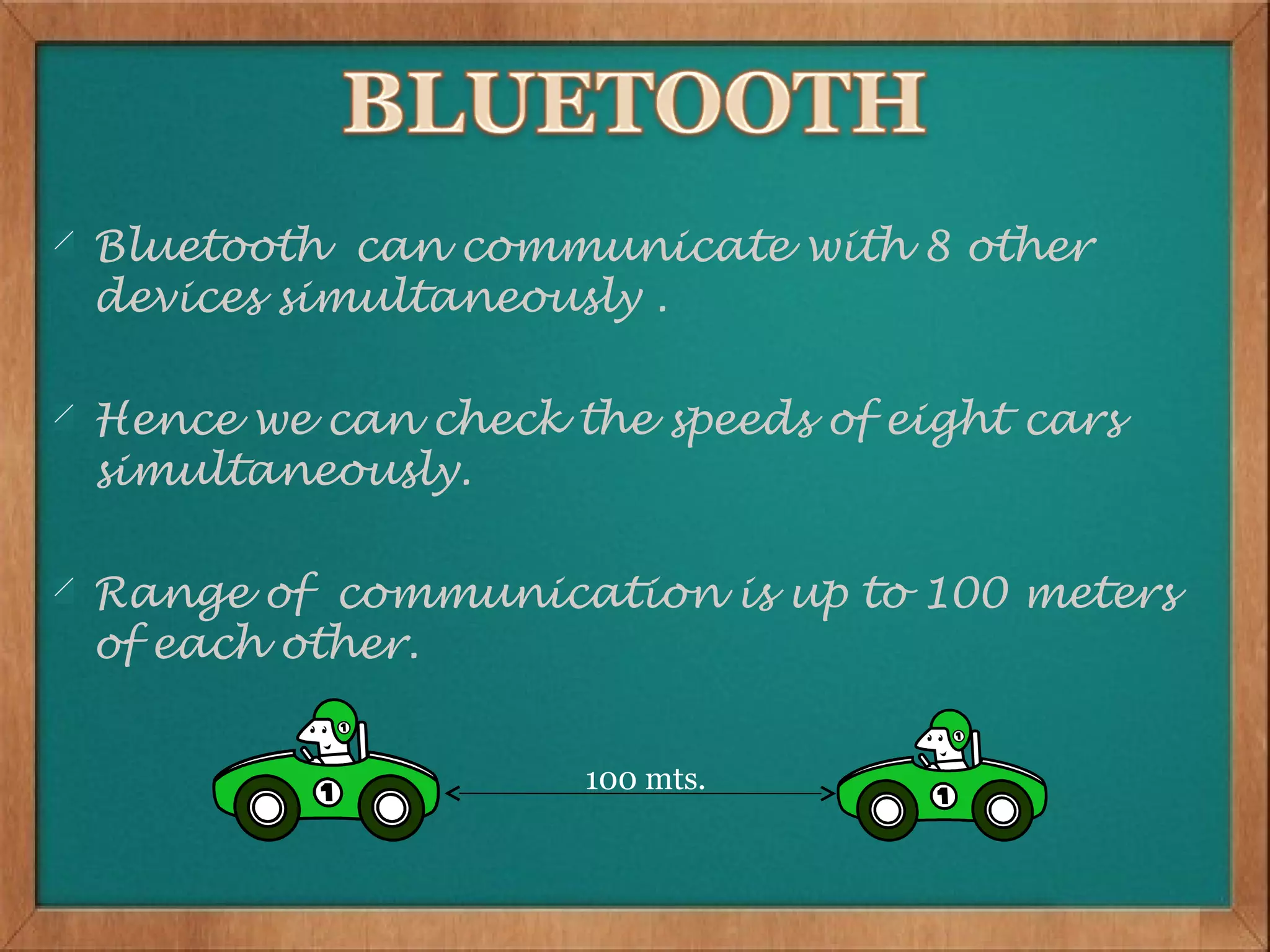 Bluetooth can communicate with 8 other
devices simultaneously .

Hence we can check the speeds of eight cars
simultaneously.

Range of communication is up to 100 meters
of each other.


                    100 mts.
 