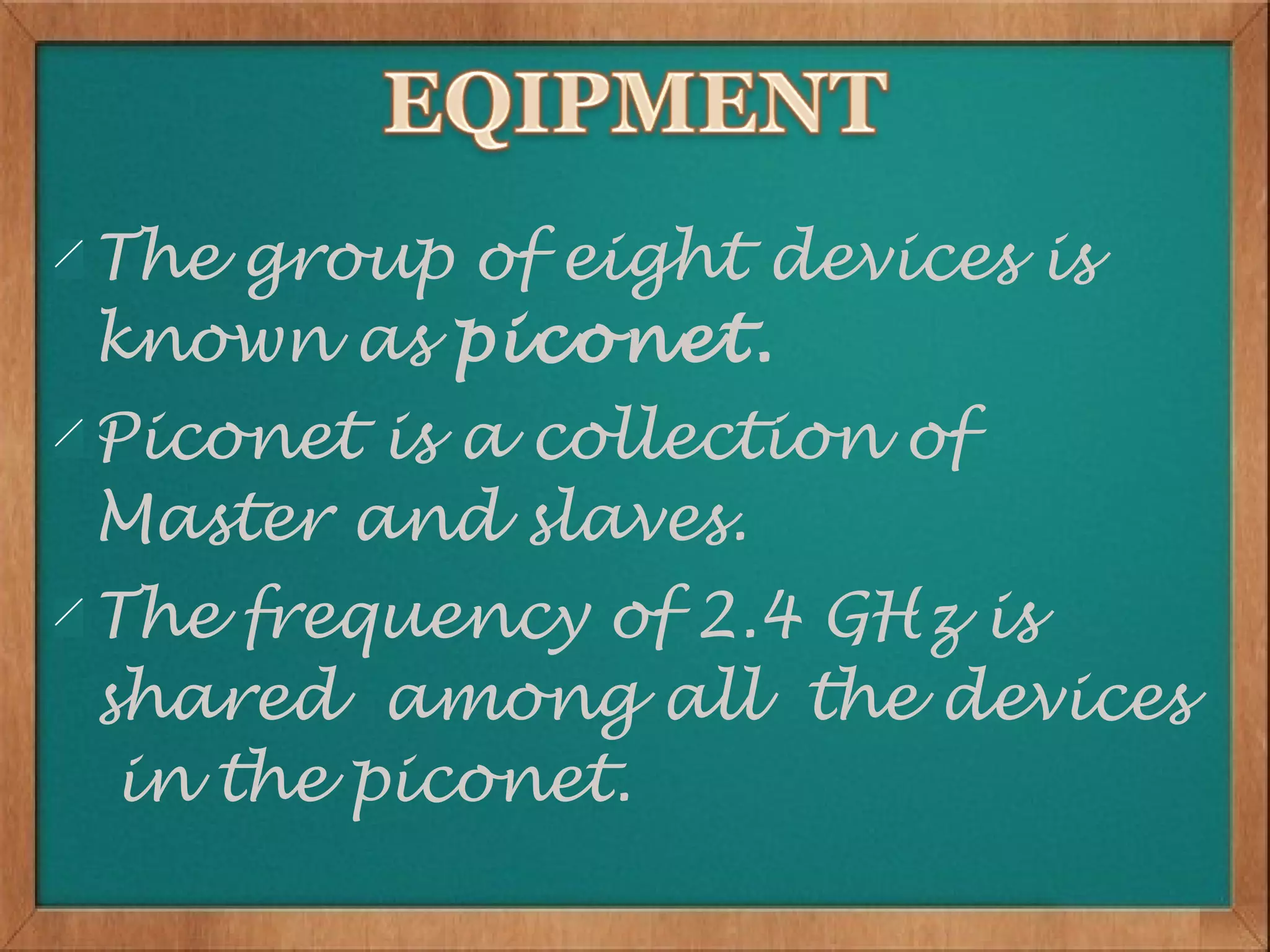 The group of eight devices is
known as piconet.
Piconet is a collection of
Master and slaves.
The frequency of 2.4 GHz is
shared among all the devices
 in the piconet.
 