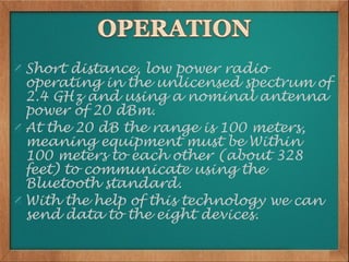 Short distance, low power radio
operating in the unlicensed spectrum of
2.4 GHz and using a nominal antenna
power of 20 dBm.
At the 20 dB the range is 100 meters,
meaning equipment must be Within
100 meters to each other (about 328
feet) to communicate using the
Bluetooth standard.
With the help of this technology we can
send data to the eight devices.
 