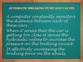A computer constantly monitors
 the distance between each of
 these cars .
When it senses that the car is
 getting too close it moves the
 hydraulic valves to increase the
 pressure on the braking circuit.
It effectively increasing the
 braking force on the wheels.
 