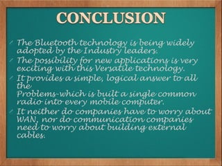 The Bluetooth technology is being widely
adopted by the Industry leaders.
The possibility for new applications is very
exciting with this Versatile technology.
It provides a simple, logical answer to all
the
Problems-which is built a single common
radio into every mobile computer.
It neither do companies have to worry about
WAN, nor do communication companies
need to worry about building external
cables.
 
