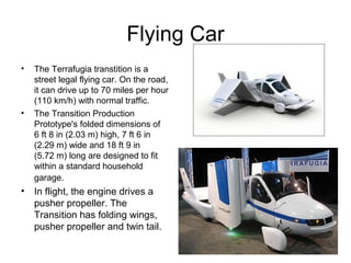 Flying Car
•   The Terrafugia transtition is a
    street legal flying car. On the road,
    it can drive up to 70 miles per hour
    (110 km/h) with normal traffic.
•   The Transition Production
    Prototype's folded dimensions of
    6 ft 8 in (2.03 m) high, 7 ft 6 in
    (2.29 m) wide and 18 ft 9 in
    (5.72 m) long are designed to fit
    within a standard household
    garage.
• In flight, the engine drives a
  pusher propeller. The
  Transition has folding wings,
  pusher propeller and twin tail.
 