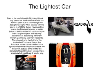 The Lightest Car
Even in the rarefied world of lightweight track
    day sportscars, the Roadrazer stands out
      from it's peers due to it's amazingly low
   300kg kerb weight. When coupled with the
    power of a 175bhp Suzuki Hayabusa bike
     engine, the Roadrazer's power to weight
  jumps to an impressive 593 bhp/ton - higher
        than a Bugatti Veyron. The resulting
       acceleration is astounding, with the 0-
    60mph sprint taking less than 3 seconds.
        There is seating for two but to further
         emphasise it's unusual design, the
     Roadrazer places them in tandem in the
  tight confines of the carbonfibre chassis and
        bodywork. £35000 is the cost for the
   ultimate lightweight trackday special, that is
     amazingly fully road legal. It weighs only
                    661 pounds.
 
