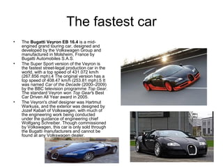 The fastest car
•   The Bugatti Veyron EB 16.4 is a mid-
    engined grand touring car, designed and
    developed by the Volkswagen Group and
    manufactured in Molsheim, France by
    Bugatti Automobiles S.A.S.
•   The Super Sport version of the Veyron is
    the fastest street-legal production car in the
    world, with a top speed of 431.072 km/h
    (267.856 mph).4 The original version has a
    top speed of 408.47 km/h (253.81 mph).5 It
    was named Car of the Decade (2000–2009)
    by the BBC television programme Top Gear.
    The standard Veyron won Top Gear's Best
    Car Driven All Year award in 2005.
•   The Veyron's chief designer was Hartmut
    Warkuss, and the exterior was designed by
    Jozef Kabaň of Volkswagen, with much of
    the engineering work being conducted
    under the guidance of engineering chief
    Wolfgang Schreiber. Though commissioned
    by Volkswagen, this car is only sold through
    the Bugatti manufacturers and cannot be
    found at any Volkswagen dealer.
 