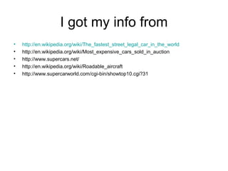I got my info from
•   http://en.wikipedia.org/wiki/The_fastest_street_legal_car_in_the_world
•   http://en.wikipedia.org/wiki/Most_expensive_cars_sold_in_auction
•   http://www.supercars.net/
•   http://en.wikipedia.org/wiki/Roadable_aircraft
•   http://www.supercarworld.com/cgi-bin/showtop10.cgi?31
 