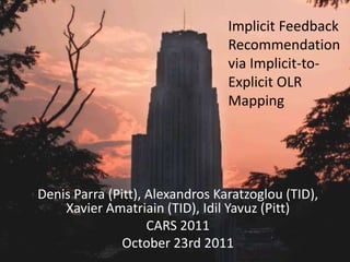 Implicit Feedback
                                 Recommendation
                                 via Implicit-to-
                                 Explicit OLR
                                 Mapping




Denis Parra (Pitt), Alexandros Karatzoglou (TID),
    Xavier Amatriain (TID), Idil Yavuz (Pitt)
                    CARS 2011
               October 23rd 2011
 