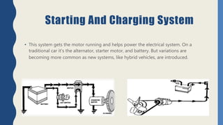 Starting And Charging System
• This system gets the motor running and helps power the electrical system. On a
traditional car it's the alternator, starter motor, and battery. But variations are
becoming more common as new systems, like hybrid vehicles, are introduced.
 