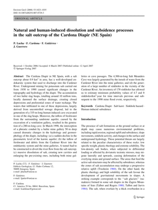 Environ Geol (2008) 53:1023–1035
DOI 10.1007/s00254-007-0729-3

 ORIGINAL ARTICLE



Natural and human-induced dissolution and subsidence processes
in the salt outcrop of the Cardona Diapir (NE Spain)
P. Lucha Æ F. Cardona Æ F. Gutierrez Æ
                               ´
J. Guerrero




Received: 1 October 2006 / Accepted: 6 March 2007 / Published online: 12 April 2007
Ó Springer-Verlag 2007

Abstract The Cardona Diapir in NE Spain, with a salt                  leries or cave passages. The 4,300-m-long Salt Meanders
outcrop about 0.9 km2 in area, has a well-developed en-               Cave was largely generated by the inrush of water from the
dokarstic system that used to discharge into the Cardener             Cardener River into the mine galleries; and (d) the gener-
River. Underground mining for potassium salt carried out              ation of a large number of sinkholes in the vicinity of the
from 1930 to 1990 caused signiﬁcant changes in the                    Cardener River. An inventory of 178 sinkholes has allowed
topography and hydrology of the diapir. The accumulation              us to estimate minimum probability values of 4.7 and 8
of two halite slag heaps, totalling around 10 million tons,           sinkholes/km2Áyear for time intervals previous and sub-
locally dammed the surface drainage, creating closed                  sequent to the 1998 mine ﬂood event, respectively.
depressions and preferential zones of water recharge. The
waters that inﬁltrated in one of these depressions, largely           Keywords Cardona Diapir Á Salt karst Á Sinkhole hazard Á
derived from uncontrolled sewage disposal, led to the                 Human-induced subsidence
generation of a 335-m-long human-induced cave excavated
in one of the slag heaps. Moreover, the inﬂow of freshwater
from the surrounding sandstone aquifer, caused by the                 Introduction
excavation of a ventilation gallery, resulted in the genera-
tion of a 280-m-long cave. In March 1998, the interception            The presence of salt formations at the ground surface or at
of a phreatic conduit by a halite mine gallery 50 m deep              depth may cause numerous environmental problems,
caused dramatic changes in the hydrology and geomor-                  including rapid erosion, regional uplift and subsidence, slope
phology of the diapir, including: (a) a sudden decline in the         movements, sinkhole activity, and changes in the surface and
piezometric level of the karstic aquifer; (b) the inﬂow of            underground hydrology. These potential threats are largely
freshwater and debris from the Cardener River into the                related to the peculiar characteristics of these rocks: low
endokarstic system and the mine galleries. A tunnel had to            speciﬁc weight, plastic rheology and extreme solubility. The
be constructed to divert the river ﬂow from the salt outcrop;         low-density salt bodies, when subjected to differential
(c) massive dissolution of salt, creating new cavities and            loading or affected by deviatoric tectonic stresses, may mi-
enlarging the pre-existing ones, including both mine gal-             grate laterally and upwards, causing deformation of the
                                                                      overlying strata and ground surface. The areas that feed the
                                                                      active salt structures may be affected by subsidence, whereas
P. Lucha (&) Á F. Gutierrez Á J. Guerrero
                       ´
               ´
Ediﬁcio Geologıcas, C/. Pedro Cerbuna 12,                             the zones of salt accumulation may undergo a progressive
50009 Zaragoza, Spain                                                 relative uplift (Trusheim 1960). On the other hand, the
e-mail: plucha@unizar.es                                              plastic rheology and high solubility of the salt favour the
       ´
F. Gutierrez                                                          development of gravitational movements in slopes. A
e-mail: fgutier@unizar.es                                             striking example corresponds to the ‘‘salt glaciers’’ (na-
                                                                      makiers) formed in some salt diapirs in the Zagros Moun-
F. Cardona
C/. America 29 bis, 08041 Barcelona, Spain                            tains of Iran (Talbot and Rogers 1980; Talbot and Jarvis
e-mail: fcardonao@gencat.net                                          1984). The salt, when overlain by a thick overburden in a


                                                                                                                         123