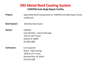ERS Metal Roof Coating System
                    CARSTAR Auto Body Repair Facility

Project:        Apply Metal Roof Coating System to CARSTAR Auto Body Repair Facility
                23,000 sq.ft.


Roof System:     ERS Metal Roof System


Owner:          CARSTAR
                Scott Worthey – General Manager
                7235 W. 162nd Street
                Stilwell, KS 66085
                913-685-2886


Contractor:     Curt Carpenter
                Owner - C&G Coatings
                4828 W 157th Street
                Overland Park, KS 66224
                913-634-2588
 