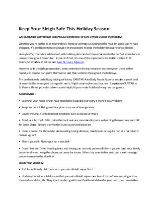 Keep Your Sleigh Safe This Holiday Season
CARSTAR Auto Body Repair Experts Give Strategies For Safe Driving During the Holidays
Whether you’re on the road to grandma's home or perhaps just going to the mall for some last-minute
shopping, it’s intelligent to take a couple of precautions to stop the holiday headache of a collision.
Heavy traffic, motorists sidetracked with holiday plans and cold weather create the perfect storm for car
owners throughout December. In point of fact, it’s one of the top months for traffic crashes in St.
Peters, St. Charles, O'Fallon, and Lake St. Louis, Missouri.
However with the right preparation, some preventive driving measures and an eye on the weather
report, car owners can guard themselves and their vehicles throughout the holidays.
The professionals on holiday driving collisions, CARSTAR Auto Body Repair Experts, repairs a great deal
of automobiles every year damaged in arctic, frigid catastrophes and crashes. Jungerman CARSTAR in
St. Peters, Illinois provides drivers some helpful tips to make holiday driving less dangerous.
Keep In Mind:
• Examine your route: check road conditions in advance to verify if there'll be any delays
• Keep in contact: Bring a cellular phone in case of emergencies
• Lower the Jingle Bells: lessen distractions such as excessive music
• Don’t ask for theft: Gifts inside the back seat are considerably more welcoming than cookies and milk
for Santa Claus. Secure them in the trunk to prevent break-ins
• Have a break: For those who are traveling a long distance, take breaks or a quick nap at a rest stop to
remain vigilant
• Shield yourself: Always put on a seat belt
• Don't Text and Drive: Sending texts and driving can not only potentially harm yourself and your family
but other drivers. Keep the phone put away for issues. When it is essential to send out a text message,
properly move to the side first
Check Your Visibility:
• Refill your liquids: Add de-icer to your windshield wiper fluid
• Update your wipers: Make sure that your windshield wipers are free of ice before venturing out on
the road – and start thinking about updating with new flexible windshield wipers until the snow strikes
 