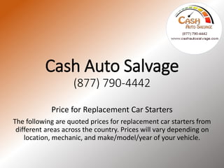 Cash Auto Salvage
(877) 790-4442
Price for Replacement Car Starters
The following are quoted prices for replacement car
starters from different areas across the country. Prices
will vary depending on location, mechanic, and make/
model/year of your vehicle.
http://www.cashautosalvage.com
 