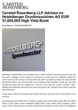 Carsted Rosenberg LLP Advises on
Heidelberger Druckmaschinen AG EUR
51,000,000 High Yield Bond
Press Release • Feb 24, 2014 08:00 CET
Heidelberger Druckmaschinen AG successfully issued a EUR 51,000,000 German-law governed high yield
bond, which constitutes a further issuance of, and will form a single class with, Heidelberg’s existing 9.25
percent bond due 2018. The tap on its high-yield bond, which is governed by German law, was placed with
international investors. The notes were listed on the Luxembourg Stock Exchange. The tap was done under
essentially the same terms and conditions as in early 2011 and is also due in 2018. A change in local -
legislation has allowed high-yield bonds to be issued under German law. Previously, all such bonds would have
been US-governed.
Cravath Swaine & Moore and Hengeler Müller advised the banks, which were led by Deutsche Bank, on the
bond issue.
Lead by global law firm Clifford Chance, Frankfurt, as global lead counsel, Clifford Chance, New York, Clifford
Chance, London, Clifford Chance, Amsterdam, Clifford Chance, Paris, Clifford Chance, Singapore, Clifford
Chance, Tokyo, Clifford Chance, Hong Kong, Fasken Martineau DuMoulin, Toronto, King & Wood Mallesons,
 