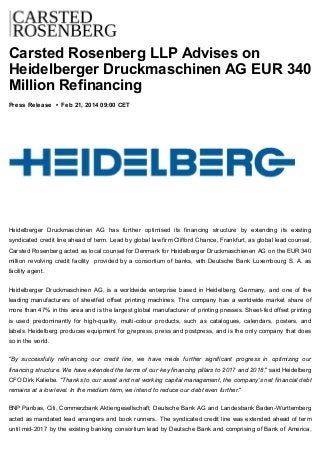 Carsted Rosenberg LLP Advises on
Heidelberger Druckmaschinen AG EUR 340
Million Refinancing
Press Release • Feb 21, 2014 09:00 CET
Heidelberger Druckmaschinen AG has further optimised its financing structure by extending its existing
syndicated credit line ahead of term. Lead by global law firm Clifford Chance, Frankfurt, as global lead counsel,
Carsted Rosenberg acted as local counsel for Denmark for Heidelberger Druckmaschienen AG on the EUR 340
million revolving credit facility provided by a consortium of banks, with Deutsche Bank Luxembourg S. A. as
facility agent.
Heidelberger Druckmaschinen AG, is a worldwide enterprise based in Heidelberg, Germany, and one of the
leading manufacturers of sheetfed offset printing machines. The company has a worldwide market share of
more than 47% in this area and is the largest global manufacturer of printing presses. Sheet-fed offset printing
is used predominantly for high-quality, multi-colour products, such as catalogues, calendars, posters, and
labels. Heidelberg produces equipment for prepress, press and postpress, and is the only company that does
so in the world.
"By successfully refinancing our credit line, we have made further significant progress in optimizing our
financing structure. We have extended the terms of our key financing pillars to 2017 and 2018," said Heidelberg
CFO Dirk Kaliebe. "Thanks to our asset and net working capital management, the company's net financial debt
remains at a low level. In the medium term, we intend to reduce our debt even further."
BNP Paribas, Citi, Commerzbank Aktiengesellschaft, Deutsche Bank AG and Landesbank Baden-Wurttemberg
acted as mandated lead arrangers and book runners. The syndicated credit line was extended ahead of term
until mid-2017 by the existing banking consortium lead by Deutsche Bank and comprising of Bank of America,
 