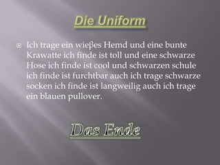   Ich trage ein wieβes Hemd und eine bunte
    Krawatte ich finde ist toll und eine schwarze
    Hose ich finde ist cool und schwarzen schule
    ich finde ist furchtbar auch ich trage schwarze
    socken ich finde ist langweilig auch ich trage
    ein blauen pullover.
 