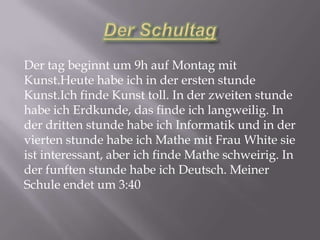 Der tag beginnt um 9h auf Montag mit
Kunst.Heute habe ich in der ersten stunde
Kunst.Ich finde Kunst toll. In der zweiten stunde
habe ich Erdkunde, das finde ich langweilig. In
der dritten stunde habe ich Informatik und in der
vierten stunde habe ich Mathe mit Frau White sie
ist interessant, aber ich finde Mathe schweirig. In
der funften stunde habe ich Deutsch. Meiner
Schule endet um 3:40
 