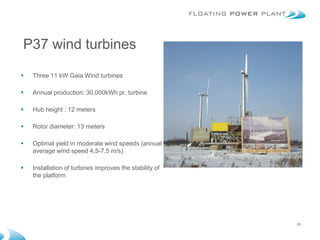 P37 wind turbines

   Three 11 kW Gaia Wind turbines

   Annual production: 30,000kWh pr. turbine

   Hub height : 12 meters

   Rotor diameter: 13 meters

   Optimal yield in moderate wind speeds (annual
    average wind speed 4,5-7,5 m/s)

   Installation of turbines improves the stability of
    the platform




                                                         11
 