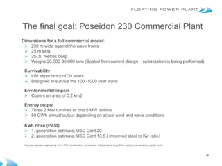 The final goal: Poseidon 230 Commercial Plant
Dimensions for a full commercial model:
  230 m wide against the wave fronts
  25 m long
  25-30 metres deep
  Weighs 20,000-30,000 tons (Scaled from current design – optimization is being performed)

 Survivability
  Life expectancy of 30 years
  Designed to survive the 100 -1000 year wave

 Environmental impact
  Covers an area of 0.2 km2

 Energy output
  Three 2 MW turbines or one 5 MW turbine
  50 GWh annual output depending on actual wind and wave conditions

 Kwh Price (P230)
  1. generation estimate; USD Cent 20
  2. generation estimate; USD Cent 13,5 ( improved steel to Kw ratio)
 Includes:upscale engineering from P37, construction, consession, infrastructure (max 8 km cable), maintenance, capital costs



                                                                                                                                16
 