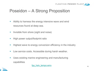 Poseidon – A Strong Proposition

   Ability to harness the energy intensive wave and wind
    resources found at deep sea.

   Invisible from shore (sight and noise)

   High power output/footprint ratio

   Highest wave to energy conversion efficiency in the industry

   Low service costs. Accessible during harsh weather. (kW/m)
                           Annual average wave energy

   Uses existing marine engineering and manufacturing
    capabilities
                      fpp_halv_tempo.wmv                           18
 