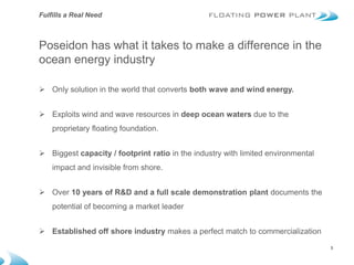 Fulfills a Real Need



Poseidon has what it takes to make a difference in the
ocean energy industry

 Only solution in the world that converts both wave and wind energy.


 Exploits wind and wave resources in deep ocean waters due to the
    proprietary floating foundation.


 Biggest capacity / footprint ratio in the industry with limited environmental
    impact and invisible from shore.


 Over 10 years of R&D and a full scale demonstration plant documents the
    potential of becoming a market leader


 Established off shore industry makes a perfect match to commercialization
                                                                                  3
 