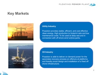 Key Markets


              Utility Industry

              Poseidon provides stable, efficient, and cost effective
              clean energy. High production to footprint ratio and low
              maintenance costs. To be used at deep sea and in
              connection with off shore wind turbine parks.




              Oil Industry

              Poseidon is able to deliver on demand power for the
              secondary recovery process on offshore oil platforms
              and thereby avoid design and installation of a fixed off
              shore infrastructure.


                                                                         4
 