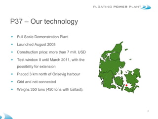P37 – Our technology

   Full Scale Demonstration Plant

   Launched August 2008

   Construction price: more than 7 mill. USD

   Test window II until March 2011, with the
    possibility for extension

   Placed 3 km north of Onsevig harbour

   Grid and net connected

   Weighs 350 tons (450 tons with ballast).




                                                7
 