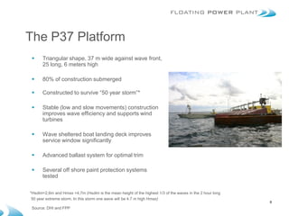 The P37 Platform
     Triangular shape, 37 m wide against wave front,
      25 long, 6 meters high

     80% of construction submerged

     Constructed to survive “50 year storm”*

     Stable (low and slow movements) construction
      improves wave efficiency and supports wind
      turbines

     Wave sheltered boat landing deck improves
      service window significantly

     Advanced ballast system for optimal trim

     Several off shore paint protection systems
      tested

*Hsdim=2,6m and Hmax =4,7m (Hsdim is the mean height of the highest 1/3 of the waves in the 2 hour long
 50 year extreme storm. In this storm one wave will be 4.7 m high Hmax)
                                                                                                          8
 Source: DHI and FPP
 