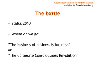 Copenhagen Institute for Futures Studies
Instituttet for Fremtidsforskning
The battleThe battle
• Status 2010
• Where do we go:
”The business of business is business”
or
”The Corporate Consciousness Revolution”
 