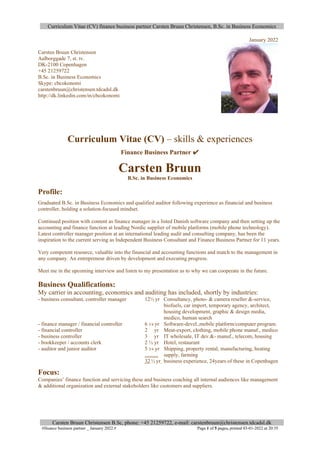 Curriculum Vitae (CV) finance business partner Carsten Bruun Christensen, B.Sc. in Business Economics
Carsten Bruun Christensen B.Sc, phone: +45 21259722, e-mail: carstenbruun@christensen.tdcadsl.dk
#finance business partner _ January 2022.# Page 1 of 5 pages, printed 03-01-2022 at 20:35
January 2022
Carsten Bruun Christensen
Aalborggade 7, st. tv.
DK-2100 Copenhagen
+45 21259722
B.Sc. in Business Economics
Skype: cbcokonomi
carstenbruun@christensen.tdcadsl.dk
http://dk.linkedin.com/in/cbcokonomi
Curriculum Vitae (CV) – skills & experiences
Finance Business Partner ✔
Carsten Bruun
B.Sc. in Business Economics
Profile:
Graduated B.Sc. in Business Economics and qualified auditor following experience as financial and business
controller, holding a solution-focused mindset.
Continued position with content as finance manager in a listed Danish software company and then setting up the
accounting and finance function at leading Nordic supplier of mobile platforms (mobile phone technology).
Latest controller manager position at an international leading audit and consulting company, has been the
inspiration to the current serving as Independent Business Consultant and Finance Business Partner for 11 years.
Very competent resource, valuable into the financial and accounting functions and match to the management in
any company. An entrepreneur driven by development and executing progress.
Meet me in the upcoming interview and listen to my presentation as to why we can cooperate in the future.
Business Qualifications:
My carrier in accounting, economics and auditing has included, shortly by industries:
- business consultant, controller manager 12½ yr Consultancy, photo- & camera reseller &-service,
biofuels, car import, temporary agency, architect,
housing development, graphic & design media,
medico, human search
- finance manager / financial controller 6 3/4 yr Software-devel.,mobile platform/computer program.
- financial controller 2 yr Meat-export, clothing, mobile phone manuf., medico
- business controller 3 yr IT wholesale, IT dev.&- manuf., telecom, housing
- bookkeeper / accounts clerk 2 ½ yr Hotel, restaurant
- auditor and junior auditor 5 3/4 yr Shipping, property rental, manufacturing, heating
.......... supply, farming
32 ½ yr business experience, 24years of these in Copenhagen
Focus:
Companies’ finance function and servicing these and business coaching all internal audiences like management
& additional organization and external stakeholders like customers and suppliers.
 