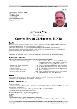 Curriculum Vitae økonomikonsulent Carsten Bruun Christensen, HD(R)
Carsten Bruun Christensen HD(R), tlf.: +45 21259722, e-mail: cbc@christensen.tdcadsl.dk
#øk_maj 2017 Side 1 af 4 sider, udskrevet d. 03-05-2017 kl. 11:50
Maj 2017
Carsten Bruun Christensen, HD(R)
Ålborggade 7, st. tv
2100 København Ø
+45 21259722
cbc@christensen.tdcadsl.dk
Skype: cbcokonomi
Curriculum Vitae
økonomikonsulent
Carsten Bruun Christensen, HD(R)
Profil:
Revisoruddannet, løsningsorienteret og erfaren financial og business controller, HD(R) fra CBS, der har været
fungerende regnskabschef i et børsnoteret dansk softwareselskab og
opbygget økonomifunktion hos ledende nordisk leverandør af mobile platforme (telefonteknologi).
Controller manager-position hos internationalt førende revisions- og konsulentfirma har været inspiration til
seneste syv års virke som økonomikonsulent i eget regi.
Mød mig til det kommende interview og hør min præsentation om, hvorfor vi kan samarbejde fremover.
Ressource – historik:
Karrieren indenfor regnskab, økonomi og revision har omfattet, kortfattet i brancher:
- økonomikonsulent, controller manager 8 år Konsulentvirks., foto- og kameraforhandler &-service,
biobrændsel, autoimport, vikar, arkitekt, boligudvikl.,
grafiske, online medie, bygge & anlæg, medico
- regnskabschef / financial controller 6 3/4 år Software-udvikl.,mobile platforme/computerprogram.
- financial controller 2 år Kød-eksport, beklædning, mobiltlf.-fremst.,medicinal
- business controller 3 år IT-engroshandel,-systemudv.&-fremst.,telekom,bolig
- bogholder / regnskabsassistent 2 ½ år Hotel, restauration
- revisorassistent og revisorelev 5 ½ år Rederi,shipping,ejd.udlejn,fabrikation,varmef.,landbr.
28 år erhvervserfaring, heraf 22 år i København
Fokus:
Virksomheders økonomifunktion og servicering af og sparring med alle interne parter som ledelse & øvrig
organisation samt eksterne parter som kunder og leverandører.
Erhvervskompetencer:
Sparringspartner:
- at drive en økonomifunktion og tænke i løsninger for forretningen, hvilket jeg udbreder til ledelsen og øvrige
interessenter i organisationen.
- forvent mig som finance business partner og i sparring med og drivkraft for ledelsen.
- erhvervspsykologi og besiddelse af rettidig omhu
Financial Controlling / Regnskabsrapportering:
Regnskab:
# årligt:
- regnskabsudarbejdelse i mindre og mellemstore virksomheder
- regnskaber og årsrapport for anpartsselskaber m. fravalgt revision samt for personligt ejede virksomheder
 