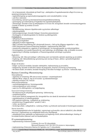 Curriculum Vitae økonomikonsulent Carsten Bruun Christensen, HD(R)
Carsten Bruun Christensen HD(R), tlf.: +45 21259722, e-mail: cbc@christensen.tdcadsl.dk
#øk_maj 2017 Side 2 af 4 sider, udskrevet d. 03-05-2017 kl. 11:50
- for to børsnoterede virksomheder på Small Cap+, udarbejdelse af regnskabsmateriale aflagt til revision og
opsætning/trykning hos bureau
- nøgletalsberegning og segmentoplysningsopgørelse samt noteudarbejdelse i øvrigt
- cash flow statements
- konsolidering, national og international koncernregnskabskonsolidering
- gennemgang og kvalitetssikring af bogholderi før regnskabsudarbejdelse
- afstemninger, herunder af løn og arbejdspapirer til revision ifm. årsregnskab, herunder momssandsynliggørelse
- kontakt til danske og nordiske revisorer
# løbende:
- likviditetsstyring; inkassere tilgodehavender og prioritere udbetalinger
- månedsregnskaber
- ledelsesrapporteringer, herunder bidraget i bestyrelses-præsentationer
- fremlæggelse af månedsregnskaber for direktion og afdelingschefer
# lejlighedsvis:
- opbygning af økonomifunktion
- insourcing af bogholderi
- udbygning af intern rapportering
- M&A, herunder konsolidering ind i eksisterende koncern v. køb og due diligence-opgørelser v. salg
- IFRS (International Financial Reporting Standards) –implementering 2004/2005
- immaterielle anlægsaktiver, opgørelse af udviklingsomk. fra timesagsregnskab og omkostningsfaktor
- forretningsplans overvejende finansielle del, med etablerings- & driftsbudget, mhp. at tiltrække investorer
- rapportering til offentlige myndigheder, af finansieringsstøttede udviklinger og projekter
Bogholderi:
- fakturering, inkl. fokus på modtager i udformning samt vare-kartoteks optimale opsætning og anvendelse
- bogføring, inkl. fakturahåndtering og kontering samt styring af finans-, debitor- og kreditorbogholderi
- lønudarbejdelser
Budget & likviditet:
- budget- og forecast-modeller, herunder udarbejdelse, implementering og anvendelse
- budgettering, herunder af fuld drift, balance & pengestrøm, forud for investering og finansiering
- likviditets-model, anvendelse, herunder beregning af likviditet fra budget- og forecast / realiserede steps
Business Controlling /Økonomistyring:
Salgsopfølgning:
- opgørelser af omsætning, DB samt revenue assurance / omsætningskontrol
- løbende DB pr. sælger pr. dag op til kvartals- og månedsafslutninger
- månedlig assistance ifm. forecast
Omkostningsopfølgning:
- vareforbrugsopgørelser pr. forretningsområde
- omkostningsanalyser samt estimater
- supervise for afdelingsledere ved budgetlægning
Generel forretningsorientering:
- likviditetsstyring & arbejdskapital-optimering / debitorstyring
- rentabilitetsanalyser
- fixed assets financial management ifm. årsregnskab hos stor dansk & international virksomhed
- regnskabsanalyser af månedsregnskaber
- KPI-nøgletals-etablering, -vedligehold og -strukturering
- projektstyring af byggeprojekter / grunde (2 mdr.)
- valuta- og renterisici
- forsikrings-aftaler, vedligeholdt m. vurdering af behov og forberedt med kontakt til forsikringsleverandører
Interne kontroller:
- forretningsgangsbeskrivelse for bogholderi, registreringer og kontroller; skrevet indhold til, efter afholdte
interviews i organisationen og vedligeholdt beskrivelse efterfølgende
- arbejdsbeskrivelser udarbejdet og implementeret om bogføring af drift, debitorindbetalinger, betaling af
leverandør/kreditor-fakturaer samt om lønudarbejdelse
IT-systemimplementering:
- implementering af økonomisystem
e-conomic for over 20 virksomheder
Microsoft Dynamics NAV 2013 R2 US-version m. intercompany
- implementering af lønsystem DanLøn for ligeledes over 5 virksomheder
 
