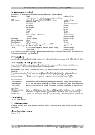 Curriculum Vitae økonomikonsulent Carsten Bruun Christensen, HD(R)
Carsten Bruun Christensen HD(R), tlf.: +45 21259722, e-mail: cbc@christensen.tdcadsl.dk
#øk_maj 2017 Side 4 af 4 sider, udskrevet d. 03-05-2017 kl. 11:50
Informationsteknologi:
Har arbejdet og opnået færdigheder med følgende elektroniske hjælpeværktøjer:
Regneark: Excel - rutineret bruger
- Pivot-tabeller, VLOOKUP-opslag, grafisk fremstilling
ERP-system: Microsoft Dynamics NAV 2013 R2 US-version - rutineret bruger
SAP version ECC 6.0 - bruger
e-conomic - rutineret superbruger
Maconomy - bruger
KeyBalance - bruger
Lawson - bruger
Oracle - bruger
Scala - bruger
Navision Attain & Financials - rutineret bruger
Concorde C4 - rutineret bruger
Lønsystem DanLøn, Dataløn - rutineret bruger
Fakturahåndtering: Ibistic - bruger
Konsolidering: FDC, Hyperion - bruger
Data Warehouse: EIS (Executive Information Supply), DI Diver - stor erfaring
Ressourcestyringssys. TimeSheet, Retain, SØS - bruger
Andet: MS Office i øvrigt (Word, Outlook, Power Point) - rutineret bruger
Lotus Notes - rutineret bruger
IT er for mig et naturligt hjælpemiddel i økonomistyringen og rapporteringen og jeg tilstræber hele tiden at være
forbedrende og innovativ ved hjælp heraf.
Personlighed:
Ambitiøs, dynamisk, analytisk, initiativrig, innovativ, målrettet, kvalitetsbevidst, ansvarsbevidst, fleksibel, stærk.
Personprofil ift. arbejdssituation:
God regnskabsforståelse, indsigt, analytisk, løsningsorienteret, serviceminded, erfaring, omstillingsevne,
indlevelsesevne, intuition, situationsfornemmelse, menneskekender.
Baseret på Master Person Analysis, v/activesearch.dk 28-04-2015, har valg af svarmuligheder mundet ud i følgende beskrivelse:
Ego drive:
*præstationsorientering: Trives bedst med opnåelige mål med tilstrækkelig tid til at sikre en god proces
*selvhævdelse: Opfattes primært som afbalanceret i deres forhold til indflydelse i gruppen
*energianvendelse Oftest få opgaver ad gangen, vedholdende med den igangværende opgave
Sociale faktorer:
*følelseskontrol: Vil oftest blive oplevet som ubekymret og med en rationel tilgang til arbejdsopgaverne
*social kontakt: Trives med at arbejde selvstændigt og i grupper. Networker med andre ved arrangementer
*tiltro / tillid: Kan opleves som afmålt og kritisk. Trives med, at tingene siges direkte og uden omsvøb
Arbejdsstil:
*detailorientering: Sætter sig ind i detaljerne for at skabe overblik og opfattes struktureret i sin arbejdsform
*sikkerhed: Præference for nøje at overveje og gennemtænke grundlaget forud for en beslutning
*abstraktion: Opfattes som praktiker m. fokus på opgavens løsning. Tænker i og udvikler nye metoder
Fødselsdag:
26. juni 1968 i Nyborg
Fritidsinteresser:
Privatliv, sundhed, lange gåture, løbeture, italiensk, musik- & kulturoplevelser, dans, familie, Europa, fodbold
som tilskuer
Ægteskabelige status:
Solo fra 2015
 